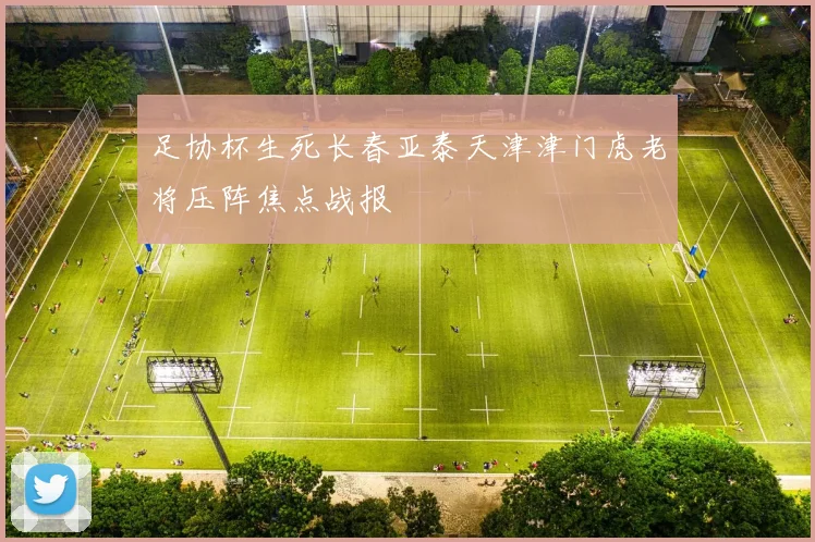 足协杯生死长春亚泰天津津门虎老将压阵焦点战报