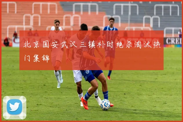 北京国安武汉三镇补时绝杀淘汰热门集锦
