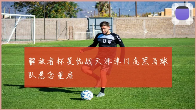 解放者杯复仇战天津津门虎黑马球队悬念重启