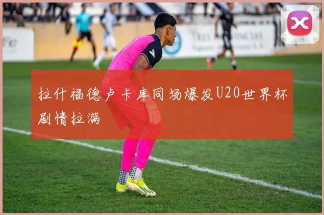 拉什福德卢卡库同场爆发U20世界杯剧情拉满
