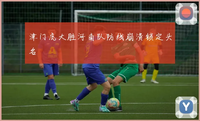 津门虎大胜河南队防线崩溃锁定头名