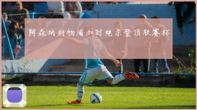 阿森纳利物浦加时绝杀登顶联赛杯