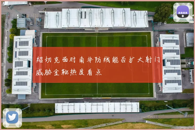 绍切克面对南非防线能否扩大射门威胁金靴热度看点