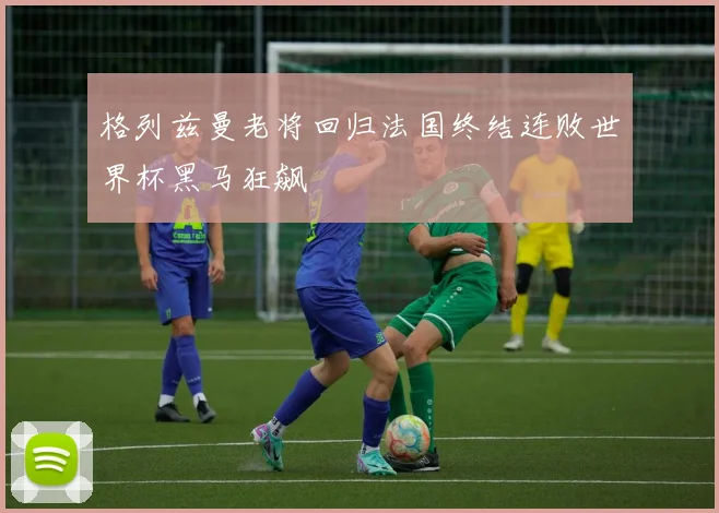 格列兹曼老将回归法国终结连败世界杯黑马狂飙