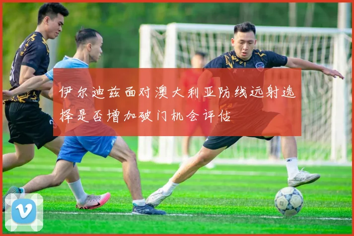 伊尔迪兹面对澳大利亚防线远射选择是否增加破门机会评估