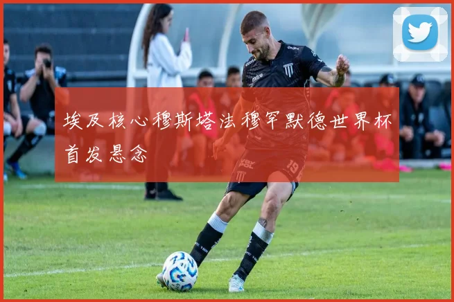 埃及核心穆斯塔法穆罕默德世界杯首发悬念