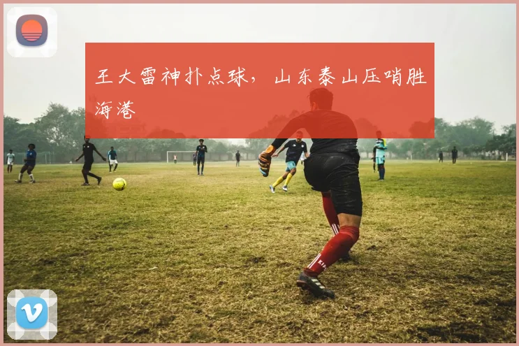 王大雷神扑点球，山东泰山压哨胜海港