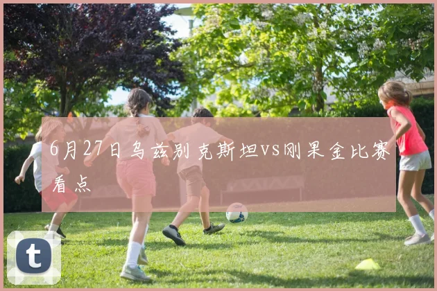 6月27日乌兹别克斯坦vs刚果金比赛看点