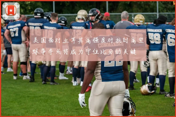 美国面对土耳其高强度对抗时高空球争夺或将成为守住比分的关键