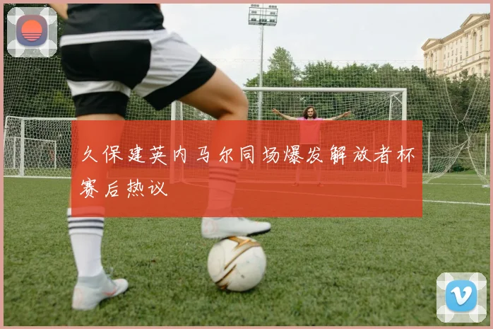 久保建英内马尔同场爆发解放者杯赛后热议