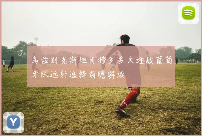 乌兹别克斯坦肖穆罗多夫迎战葡萄牙队远射选择前瞻解读