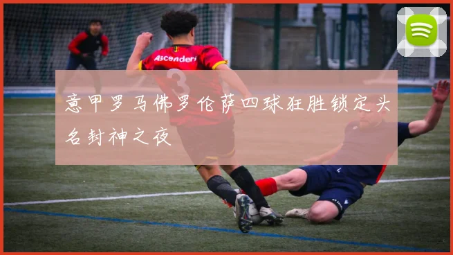 意甲罗马佛罗伦萨四球狂胜锁定头名封神之夜