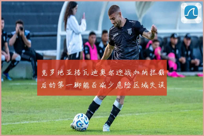 克罗地亚格瓦迪奥尔迎战加纳拦截后的第一脚能否减少危险区域失误