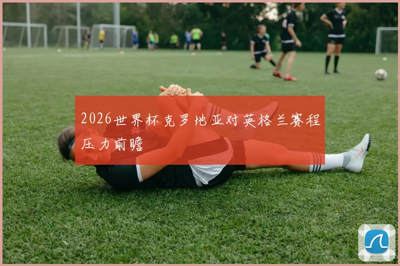 2026世界杯克罗地亚对英格兰赛程压力前瞻