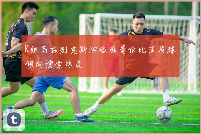 K组乌兹别克斯坦碰面哥伦比亚角球倾向搜索热度
