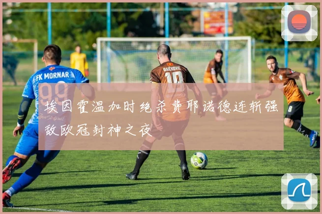 埃因霍温加时绝杀费耶诺德连斩强敌欧冠封神之夜
