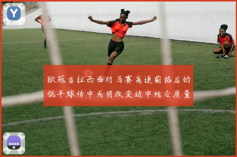 欧冠吉拉西面对马赛高速前插后的低平球传中或将改变边中结合质量